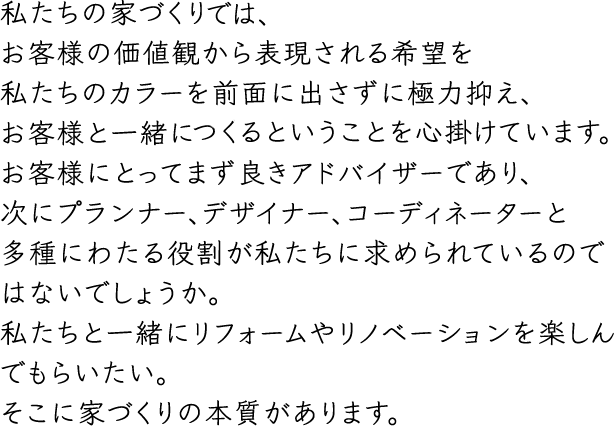 私たちの家づくりはお客様の価値観から表現される希望を私たちのカラーを前面に出さずに極力抑え、お客様と一緒に創るということを心掛けています。お客様にとってまず良きアドバイザーであり、次にプランナー、デザイナー、コーディネーターと多種にわたる役割が私たちに求められているのではないでしょうか。私たちと一緒にリフォームやリノベーションを楽しんでもらいたい。そこに家づくりの本質があります。