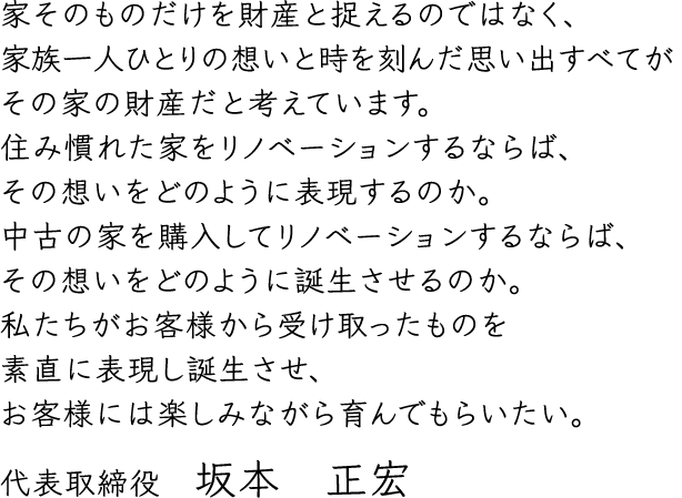 家そのものだけを財産と捉えるのではなく、家族一人ひとりの想いと時を刻んだ思い出すべてがその家の財産だと考えています。住み慣れた家をリノベーションするならば、その想いをどのように表現するのか。中古の家を購入してリノベーションするならば、その想いをどのように誕生させるのか。私たちがお客様から受け取ったものを素直に表現し誕生させ、お客様には楽しみながら育んでもらいたい。代表取締役　坂本　正宏
