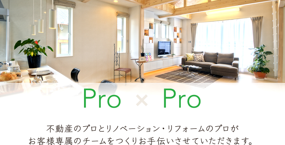 Pro×Pro 不動産のプロとリノベーション・リフォームのプロがお客様専属のチームを作りお手伝いさせていただきます。